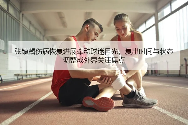 张镇麟伤病恢复进展牵动球迷目光，复出时间与状态调整成外界关注焦点