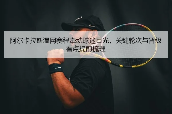 阿尔卡拉斯温网赛程牵动球迷目光，关键轮次与晋级看点提前梳理